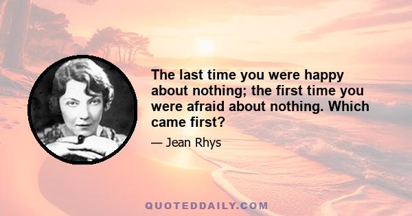 The last time you were happy about nothing; the first time you were afraid about nothing. Which came first?