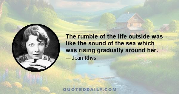 The rumble of the life outside was like the sound of the sea which was rising gradually around her.