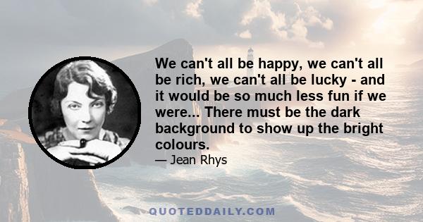 We can't all be happy, we can't all be rich, we can't all be lucky - and it would be so much less fun if we were... There must be the dark background to show up the bright colours.