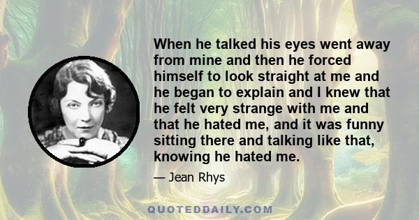 When he talked his eyes went away from mine and then he forced himself to look straight at me and he began to explain and I knew that he felt very strange with me and that he hated me, and it was funny sitting there and 