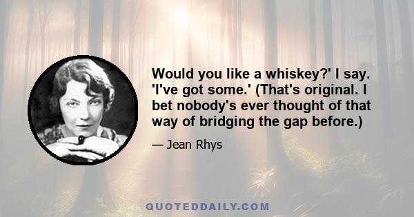 Would you like a whiskey?' I say. 'I've got some.' (That's original. I bet nobody's ever thought of that way of bridging the gap before.)