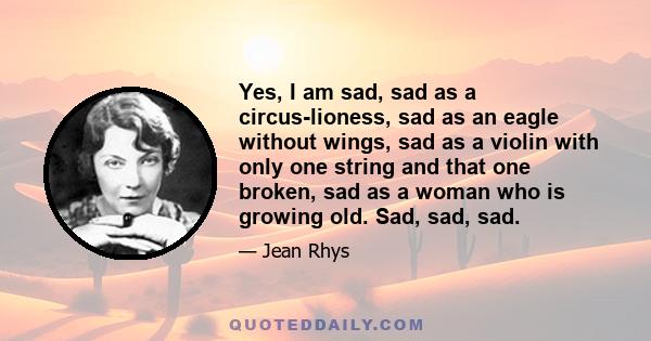 Yes, I am sad, sad as a circus-lioness, sad as an eagle without wings, sad as a violin with only one string and that one broken, sad as a woman who is growing old. Sad, sad, sad.