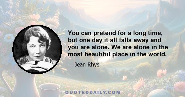 You can pretend for a long time, but one day it all falls away and you are alone. We are alone in the most beautiful place in the world.