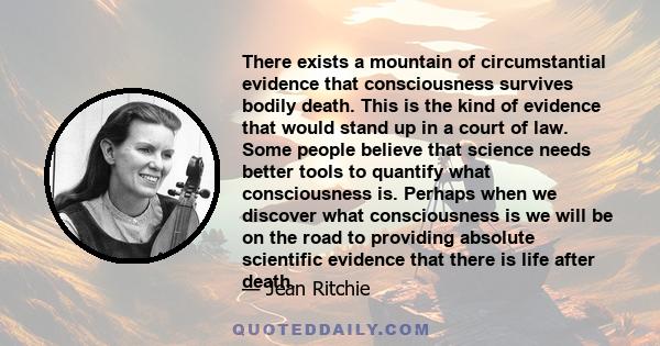 There exists a mountain of circumstantial evidence that consciousness survives bodily death. This is the kind of evidence that would stand up in a court of law. Some people believe that science needs better tools to