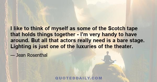 I like to think of myself as some of the Scotch tape that holds things together - I'm very handy to have around. But all that actors really need is a bare stage. Lighting is just one of the luxuries of the theater.