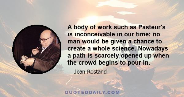 A body of work such as Pasteur's is inconceivable in our time: no man would be given a chance to create a whole science. Nowadays a path is scarcely opened up when the crowd begins to pour in.