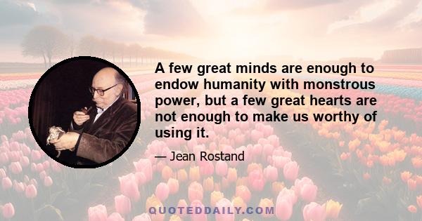 A few great minds are enough to endow humanity with monstrous power, but a few great hearts are not enough to make us worthy of using it.