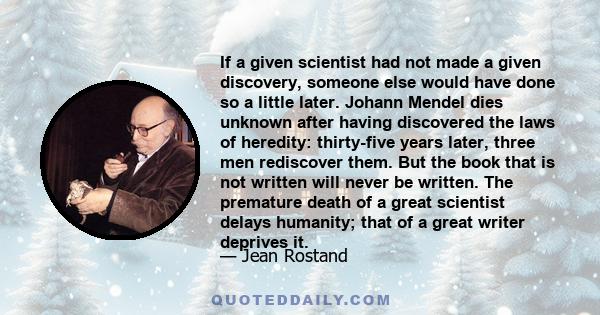 If a given scientist had not made a given discovery, someone else would have done so a little later. Johann Mendel dies unknown after having discovered the laws of heredity: thirty-five years later, three men rediscover 