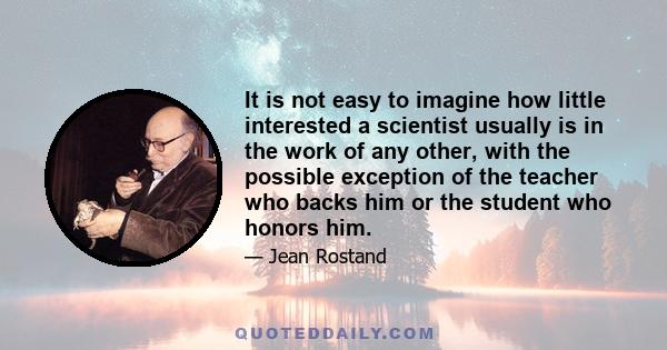 It is not easy to imagine how little interested a scientist usually is in the work of any other, with the possible exception of the teacher who backs him or the student who honors him.