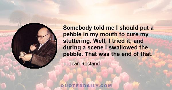 Somebody told me I should put a pebble in my mouth to cure my stuttering. Well, I tried it, and during a scene I swallowed the pebble. That was the end of that.