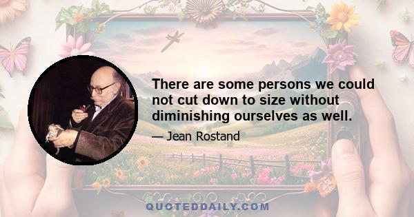 There are some persons we could not cut down to size without diminishing ourselves as well.