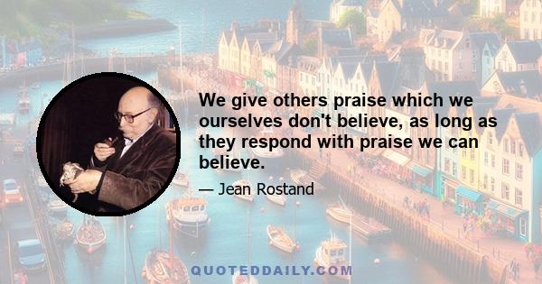 We give others praise which we ourselves don't believe, as long as they respond with praise we can believe.