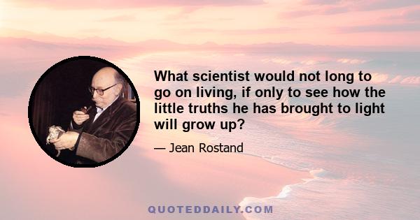 What scientist would not long to go on living, if only to see how the little truths he has brought to light will grow up?