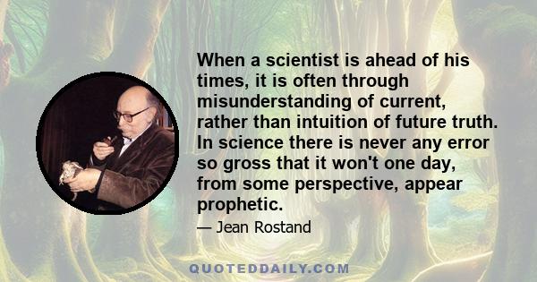 When a scientist is ahead of his times, it is often through misunderstanding of current, rather than intuition of future truth. In science there is never any error so gross that it won't one day, from some perspective,