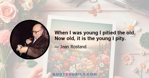 When I was young I pitied the old. Now old, it is the young I pity.