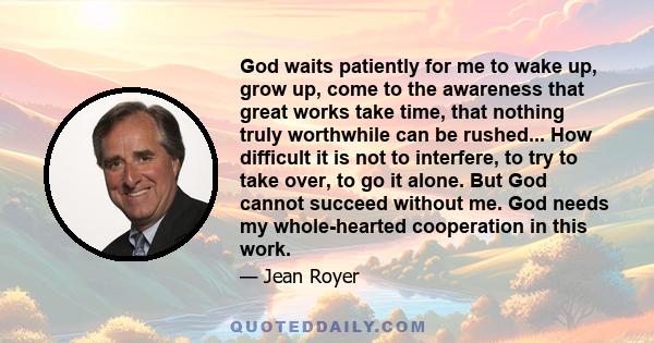 God waits patiently for me to wake up, grow up, come to the awareness that great works take time, that nothing truly worthwhile can be rushed... How difficult it is not to interfere, to try to take over, to go it alone. 