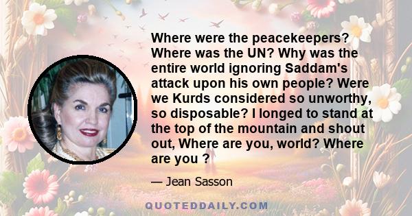 Where were the peacekeepers? Where was the UN? Why was the entire world ignoring Saddam's attack upon his own people? Were we Kurds considered so unworthy, so disposable? I longed to stand at the top of the mountain and 