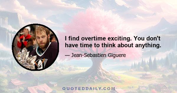 I find overtime exciting. You don't have time to think about anything.