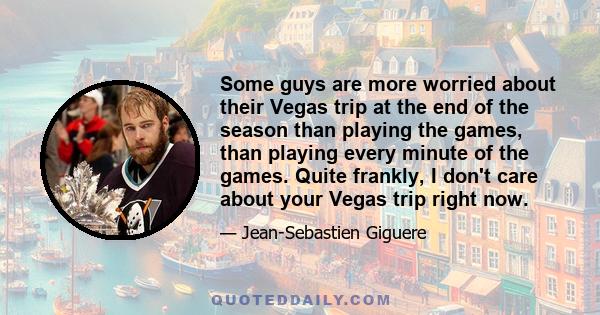 Some guys are more worried about their Vegas trip at the end of the season than playing the games, than playing every minute of the games. Quite frankly, I don't care about your Vegas trip right now.