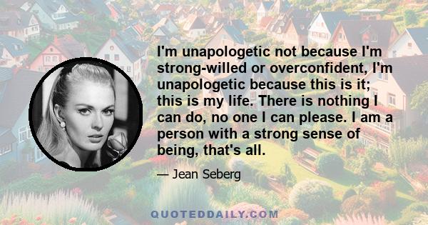 I'm unapologetic not because I'm strong-willed or overconfident, I'm unapologetic because this is it; this is my life. There is nothing I can do, no one I can please. I am a person with a strong sense of being, that's