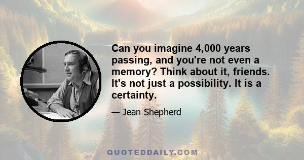 Can you imagine 4,000 years passing, and you're not even a memory? Think about it, friends. It's not just a possibility. It is a certainty.