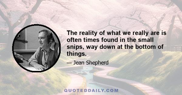 The reality of what we really are is often times found in the small snips, way down at the bottom of things.