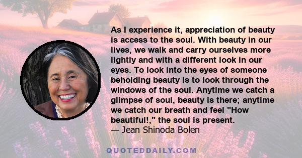 As I experience it, appreciation of beauty is access to the soul. With beauty in our lives, we walk and carry ourselves more lightly and with a different look in our eyes. To look into the eyes of someone beholding