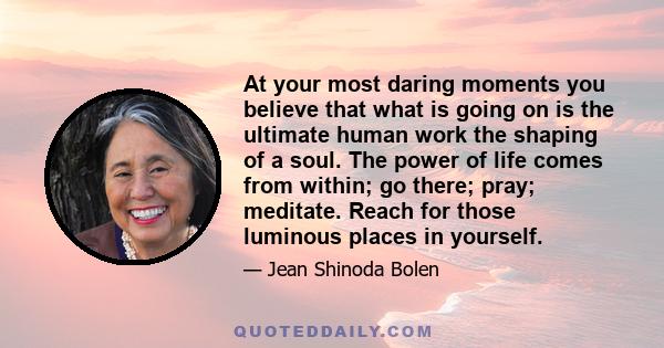 At your most daring moments you believe that what is going on is the ultimate human work the shaping of a soul. The power of life comes from within; go there; pray; meditate. Reach for those luminous places in yourself.