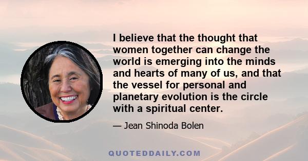 I believe that the thought that women together can change the world is emerging into the minds and hearts of many of us, and that the vessel for personal and planetary evolution is the circle with a spiritual center.