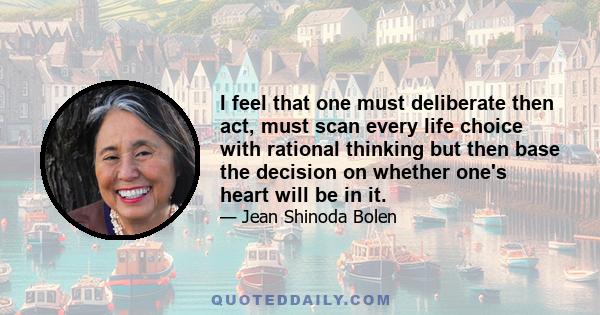 I feel that one must deliberate then act, must scan every life choice with rational thinking but then base the decision on whether one's heart will be in it.