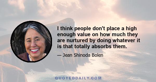 I think people don't place a high enough value on how much they are nurtured by doing whatever it is that totally absorbs them.