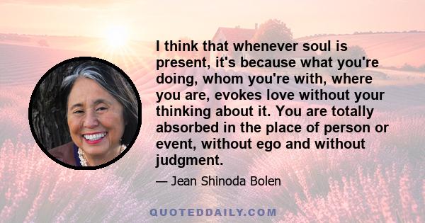 I think that whenever soul is present, it's because what you're doing, whom you're with, where you are, evokes love without your thinking about it. You are totally absorbed in the place of person or event, without ego