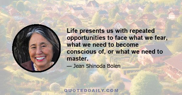 Life presents us with repeated opportunities to face what we fear, what we need to become conscious of, or what we need to master.