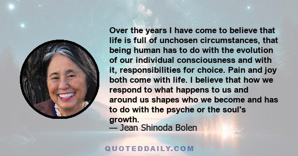 Over the years I have come to believe that life is full of unchosen circumstances, that being human has to do with the evolution of our individual consciousness and with it, responsibilities for choice. Pain and joy