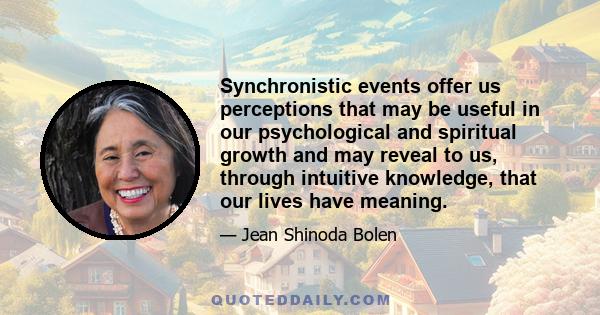 Synchronistic events offer us perceptions that may be useful in our psychological and spiritual growth and may reveal to us, through intuitive knowledge, that our lives have meaning.