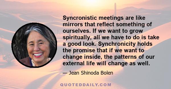 Syncronistic meetings are like mirrors that reflect something of ourselves. If we want to grow spiritually, all we have to do is take a good look. Synchronicity holds the promise that if we want to change inside, the