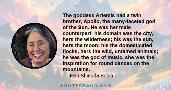 The goddess Artemis had a twin brother, Apollo, the many-faceted god of the Sun. He was her male counterpart: his domain was the city, hers the wilderness; his was the sun, hers the moon; his the domesticated flocks,