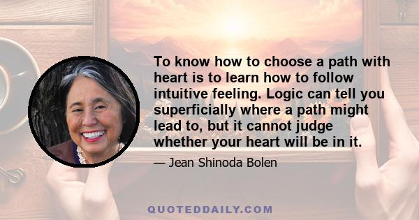 To know how to choose a path with heart is to learn how to follow intuitive feeling. Logic can tell you superficially where a path might lead to, but it cannot judge whether your heart will be in it.