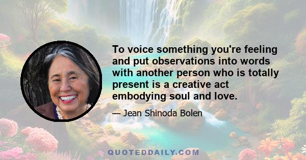 To voice something you're feeling and put observations into words with another person who is totally present is a creative act embodying soul and love.