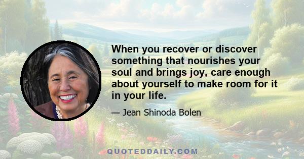 When you recover or discover something that nourishes your soul and brings joy, care enough about yourself to make room for it in your life.