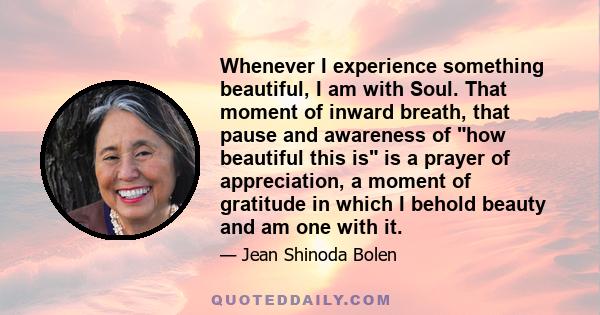 Whenever I experience something beautiful, I am with Soul. That moment of inward breath, that pause and awareness of how beautiful this is is a prayer of appreciation, a moment of gratitude in which I behold beauty and