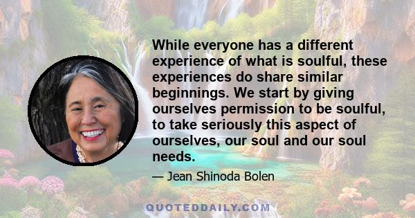 While everyone has a different experience of what is soulful, these experiences do share similar beginnings. We start by giving ourselves permission to be soulful, to take seriously this aspect of ourselves, our soul