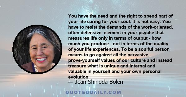 You have the need and the right to spend part of your life caring for your soul. It is not easy. You have to resist the demands of the work-oriented, often defensive, element in your psyche that measures life only in