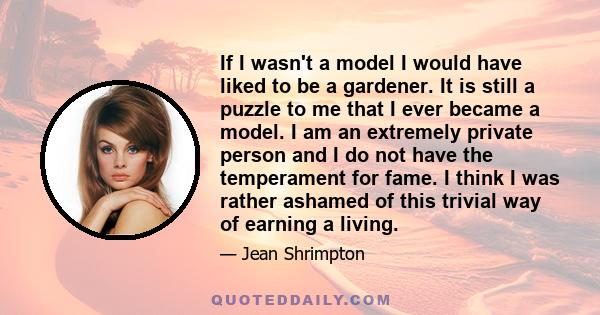 If I wasn't a model I would have liked to be a gardener. It is still a puzzle to me that I ever became a model. I am an extremely private person and I do not have the temperament for fame. I think I was rather ashamed