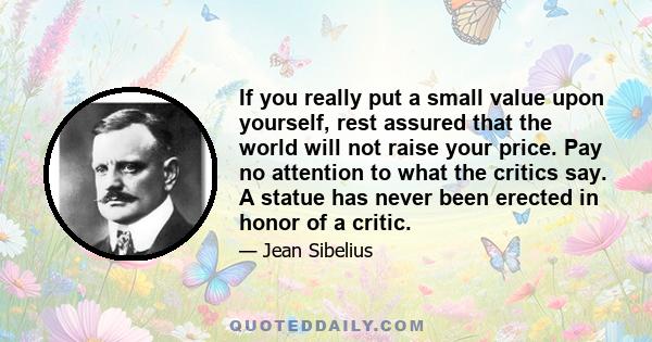 If you really put a small value upon yourself, rest assured that the world will not raise your price. Pay no attention to what the critics say. A statue has never been erected in honor of a critic.