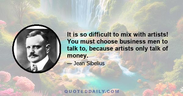 It is so difficult to mix with artists! You must choose business men to talk to, because artists only talk of money.