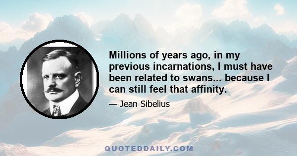 Millions of years ago, in my previous incarnations, I must have been related to swans... because I can still feel that affinity.