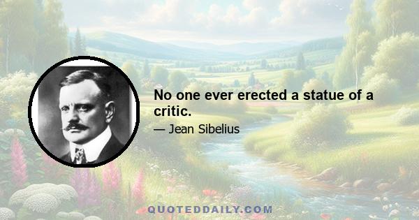 No one ever erected a statue of a critic.