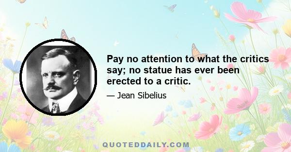 Pay no attention to what the critics say; no statue has ever been erected to a critic.