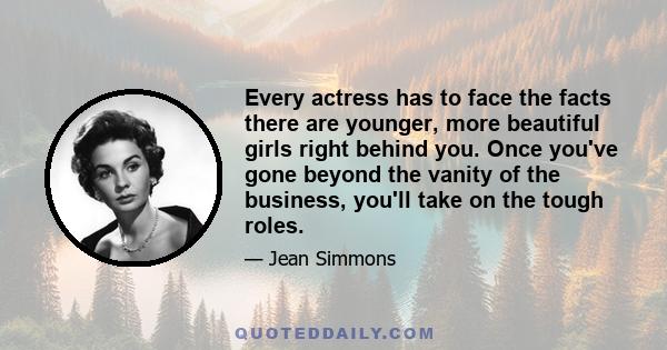 Every actress has to face the facts there are younger, more beautiful girls right behind you. Once you've gone beyond the vanity of the business, you'll take on the tough roles.